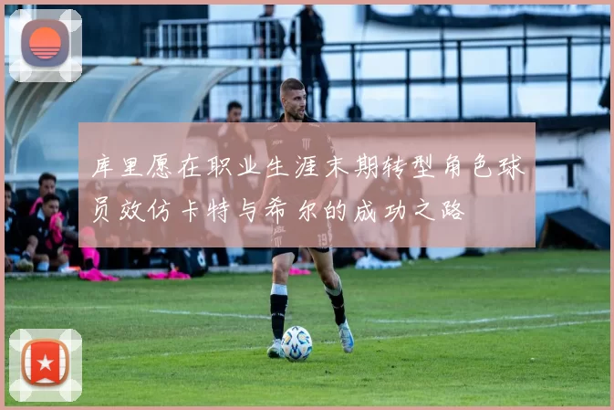 库里愿在职业生涯末期转型角色球员效仿卡特与希尔的成功之路