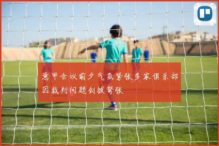 意甲会议前夕气氛紧张多家俱乐部因裁判问题剑拔弩张