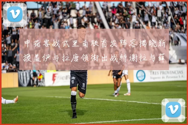申花客战武里南联首发阵容揭晓新援盖伊与拉唐领衔出战特谢拉与薛庆浩同场竞技