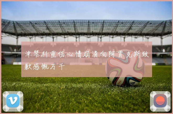 津琴科重伤心情崩溃向阿贾克斯致歉感慨万千