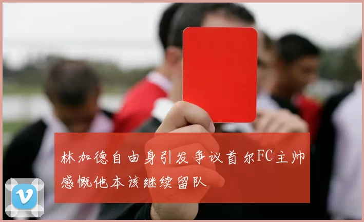 林加德自由身引发争议首尔FC主帅感慨他本该继续留队