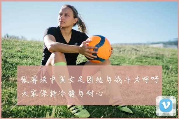张睿谈中国女足团结与战斗力呼吁大家保持冷静与耐心