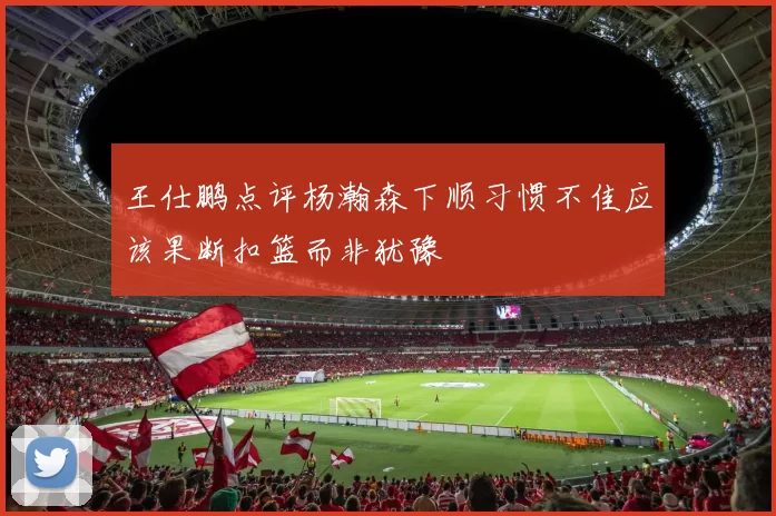 王仕鹏点评杨瀚森下顺习惯不佳应该果断扣篮而非犹豫